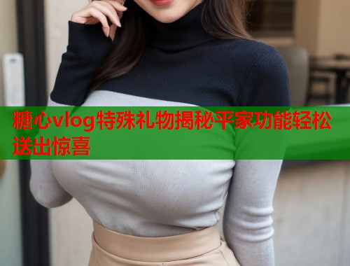 糖心vlog特殊礼物揭秘平家功能轻松送出惊喜 糖心vlog特殊礼物揭秘平家功能轻松送出惊喜