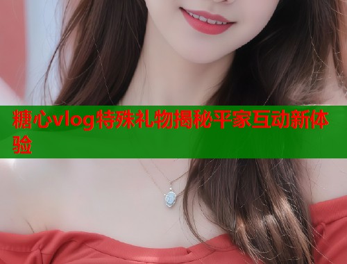 糖心vlog特殊礼物揭秘平家互动新体验 糖心vlog特殊礼物揭秘平家互动新体验