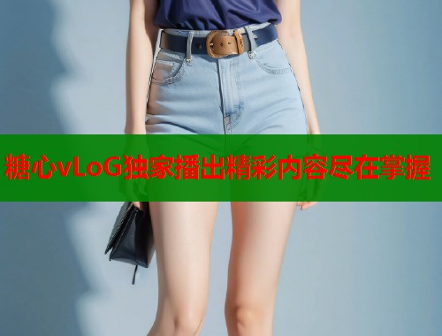 糖心vLoG独家播出精彩内容尽在掌握 糖心vLoG独家播出精彩内容尽在掌握