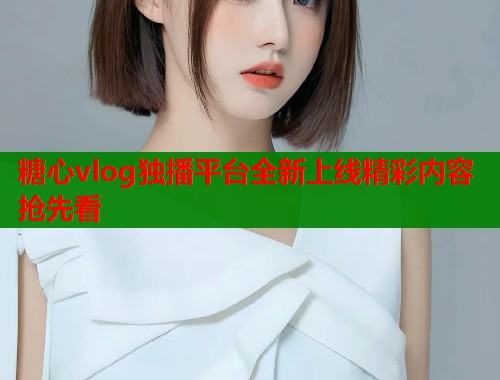 糖心vlog独播平台全新上线精彩内容抢先看 糖心vlog独播平台全新上线精彩内容抢先看