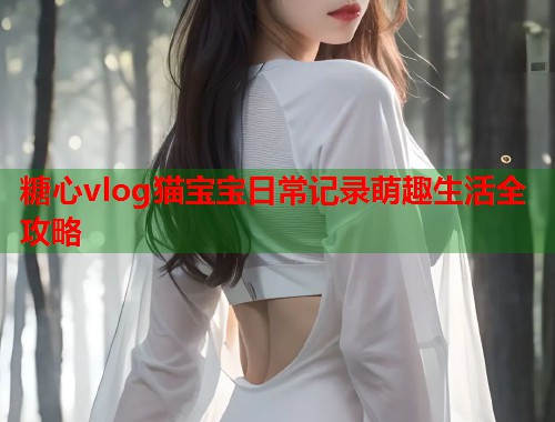 糖心vlog猫宝宝日常记录萌趣生活全攻略 糖心vlog猫宝宝日常记录萌趣生活全攻略