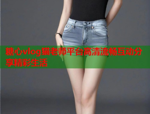 糖心vlog猫老师平台高清流畅互动分享精彩生活