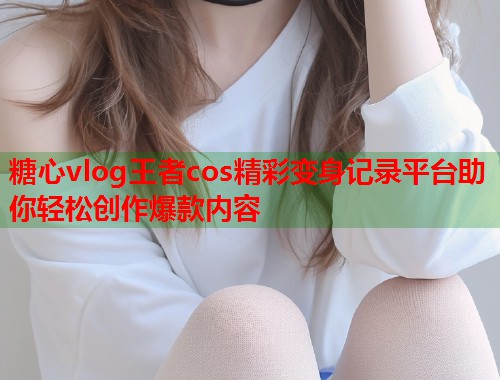 糖心vlog王者cos精彩变身记录平台助你轻松创作爆款内容 糖心vlog王者cos精彩变身记录平台助你轻松创作爆款内容