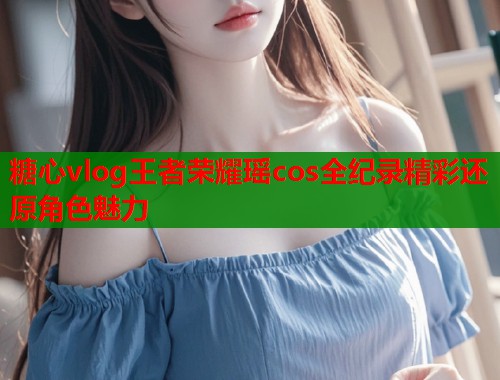 糖心vlog王者荣耀瑶cos全纪录精彩还原角色魅力 糖心vlog王者荣耀瑶cos全纪录精彩还原角色魅力