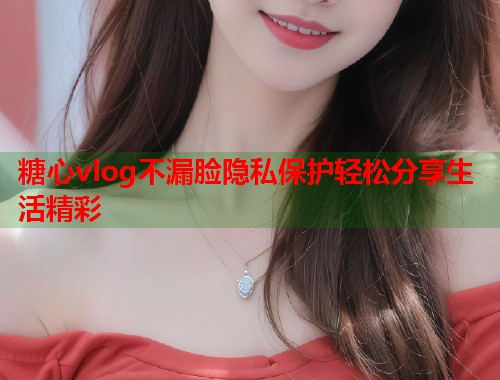 糖心vlog不漏脸隐私保护轻松分享生活精彩 糖心vlog不漏脸隐私保护轻松分享生活精彩