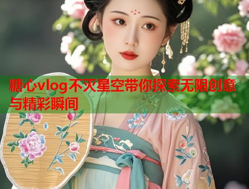糖心vlog不灭星空带你探索无限创意与精彩瞬间 糖心vlog不灭星空带你探索无限创意与精彩瞬间