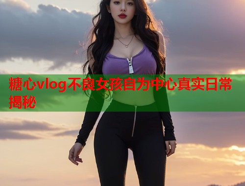 糖心vlog不良女孩自为中心真实日常揭秘 糖心vlog不良女孩自为中心真实日常揭秘