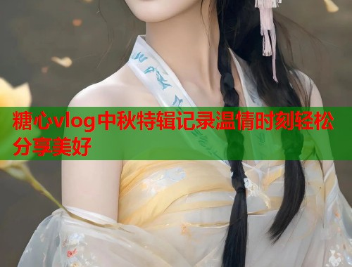 糖心vlog中秋特辑记录温情时刻轻松分享美好