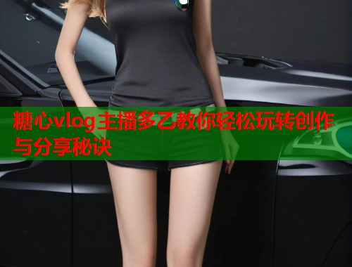 糖心vlog主播多乙教你轻松玩转创作与分享秘诀