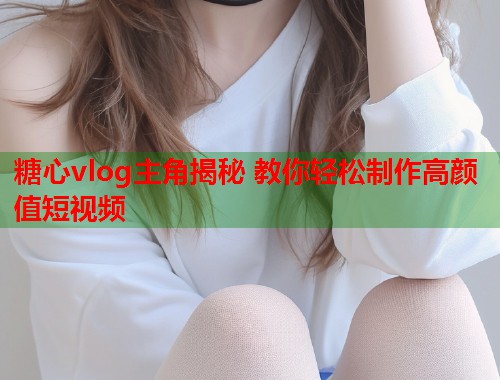 糖心vlog主角揭秘 教你轻松制作高颜值短视频