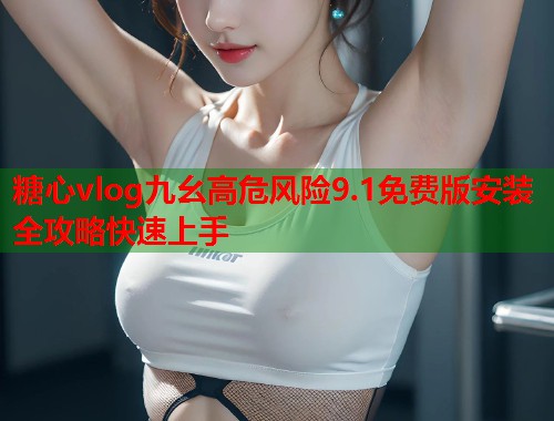 糖心vlog九幺高危风险9.1免费版安装全攻略快速上手 糖心vlog九幺高危风险9.1免费版安装全攻略快速上手