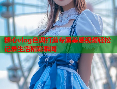 糖心vlog色调打造专属美感视频轻松记录生活精彩瞬间