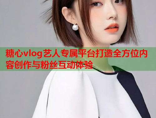 糖心vlog艺人专属平台打造全方位内容创作与粉丝互动体验 糖心vlog艺人专属平台打造全方位内容创作与粉丝互动体验