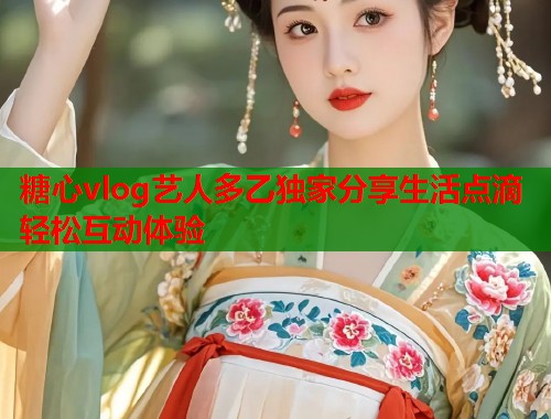糖心vlog艺人多乙独家分享生活点滴轻松互动体验