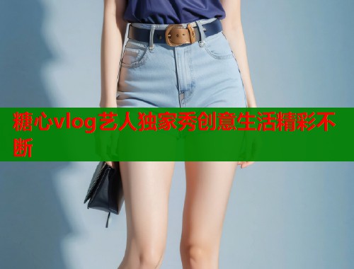 糖心vlog艺人独家秀创意生活精彩不断