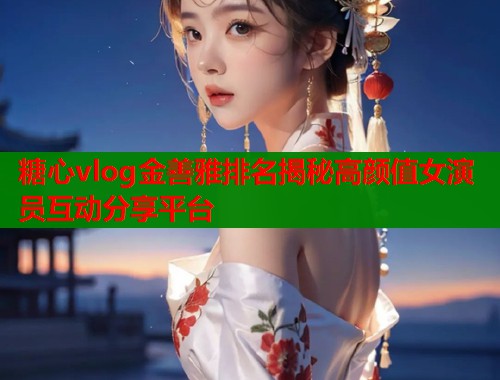 糖心vlog金善雅排名揭秘高颜值女演员互动分享平台