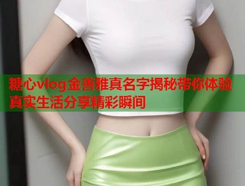 糖心vlog金善雅真名字揭秘带你体验真实生活分享精彩瞬间 糖心vlog金善雅真名字揭秘带你体验真实生活分享精彩瞬间