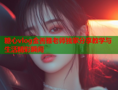 糖心vlog金善雅老师独家分享教学与生活精彩瞬间