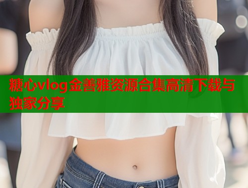 糖心vlog金善雅资源合集高清下载与独家分享 糖心vlog金善雅资源合集高清下载与独家分享