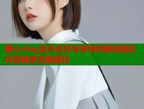糖心vlog金币会员专享特权解锁精彩内容畅享无限福利