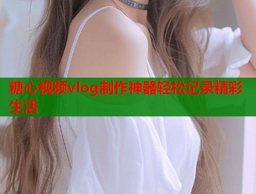 糖心视频vlog制作神器轻松记录精彩生活