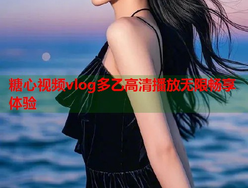 糖心视频vlog多乙高清播放无限畅享体验 糖心视频vlog多乙高清播放无限畅享体验