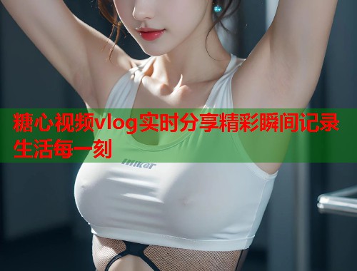 糖心视频vlog实时分享精彩瞬间记录生活每一刻