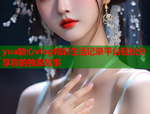 yua糖心vlog精彩生活记录平台轻松分享你的独家故事 yua糖心vlog精彩生活记录平台轻松分享你的独家故事