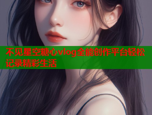 不见星空糖心vlog全能创作平台轻松记录精彩生活 不见星空糖心vlog全能创作平台轻松记录精彩生活