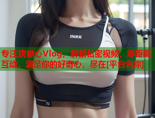 专注唐糖心Vlog，解锁私密视频，零距离互动，满足你的好奇心，尽在[平台名称]