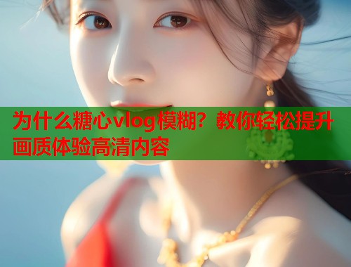 为什么糖心vlog模糊？教你轻松提升画质体验高清内容
