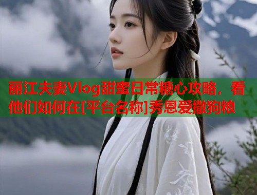 丽江夫妻Vlog甜蜜日常糖心攻略，看他们如何在[平台名称]秀恩爱撒狗粮