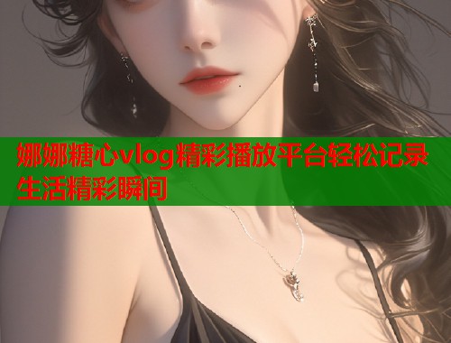 娜娜糖心vlog精彩播放平台轻松记录生活精彩瞬间