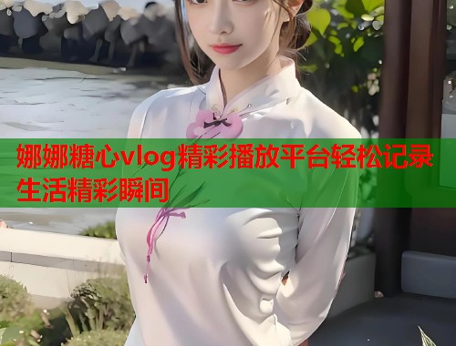 娜娜糖心vlog精彩播放平台轻松记录生活精彩瞬间 娜娜糖心vlog精彩播放平台轻松记录生活精彩瞬间