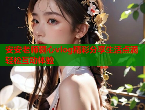 安安老师糖心vlog精彩分享生活点滴轻松互动体验