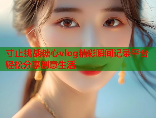 寸止挑战糖心vlog精彩瞬间记录平台轻松分享创意生活 寸止挑战糖心vlog精彩瞬间记录平台轻松分享创意生活