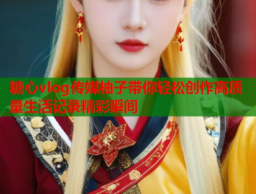 糖心vlog传媒柚子带你轻松创作高质量生活记录精彩瞬间