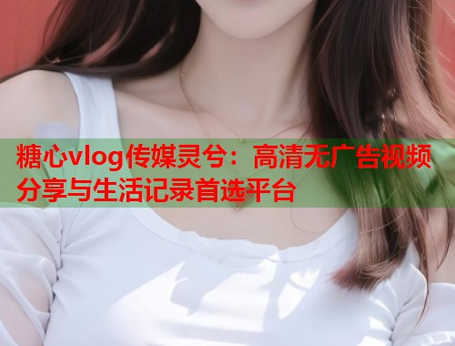 糖心vlog传媒灵兮：高清无广告视频分享与生活记录首选平台