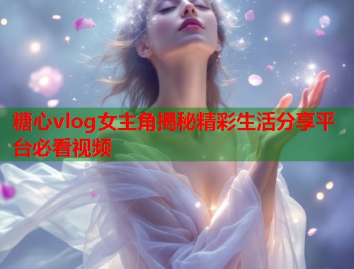 糖心vlog女主角揭秘精彩生活分享平台必看视频