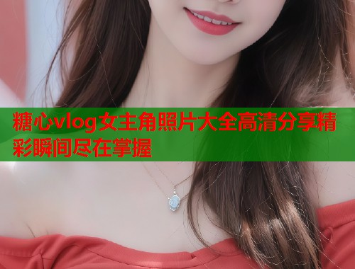 糖心vlog女主角照片大全高清分享精彩瞬间尽在掌握 糖心vlog女主角照片大全高清分享精彩瞬间尽在掌握