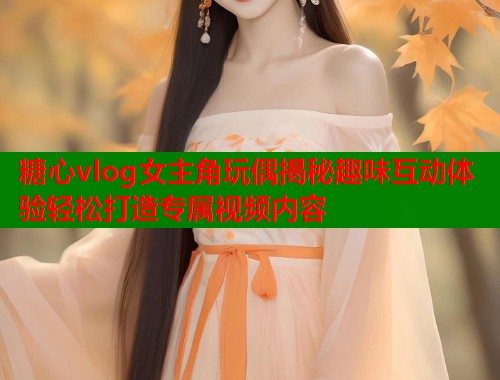 糖心vlog女主角玩偶揭秘趣味互动体验轻松打造专属视频内容
