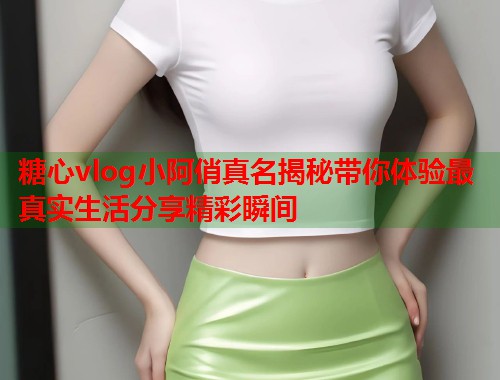 糖心vlog小阿俏真名揭秘带你体验最真实生活分享精彩瞬间