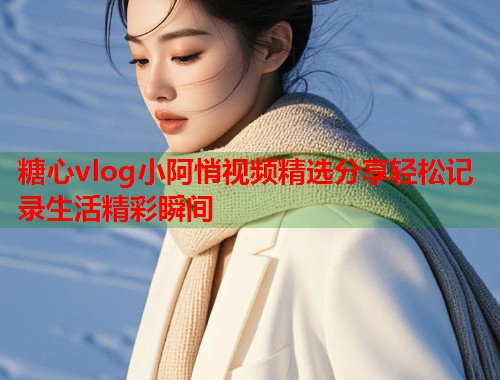 糖心vlog小阿悄视频精选分享轻松记录生活精彩瞬间