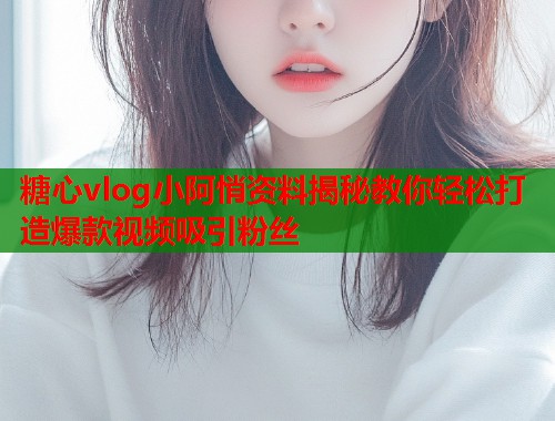 糖心vlog小阿悄资料揭秘教你轻松打造爆款视频吸引粉丝
