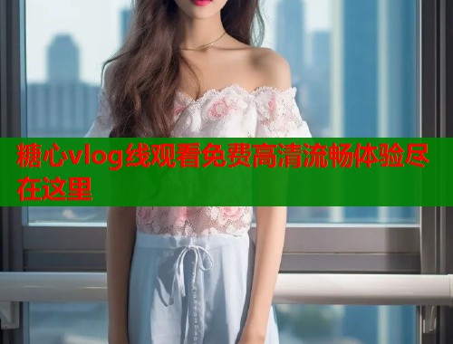 糖心vlog线观看免费高清流畅体验尽在这里