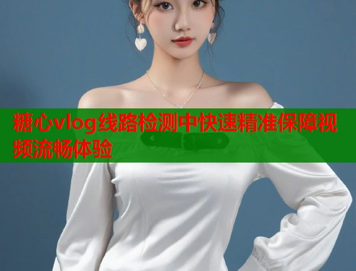 糖心vlog线路检测中快速精准保障视频流畅体验
