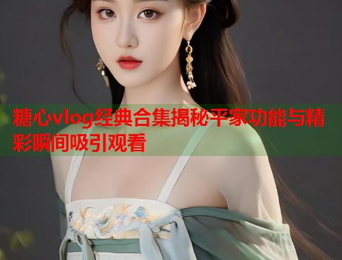 糖心vlog经典合集揭秘平家功能与精彩瞬间吸引观看