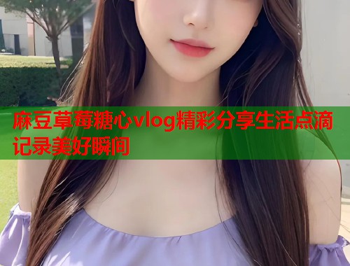麻豆草莓糖心vlog精彩分享生活点滴记录美好瞬间