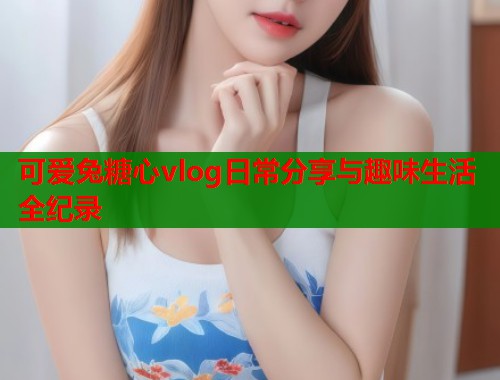 可爱兔糖心vlog日常分享与趣味生活全纪录