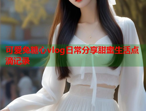 可爱兔糖心vlog日常分享甜蜜生活点滴记录